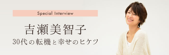 吉瀬美智子さんロングインタビュー　30代の転機と幸せのヒケツ